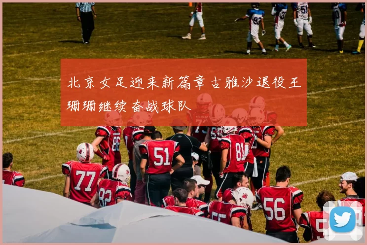 北京女足迎来新篇章古雅沙退役王珊珊继续奋战球队