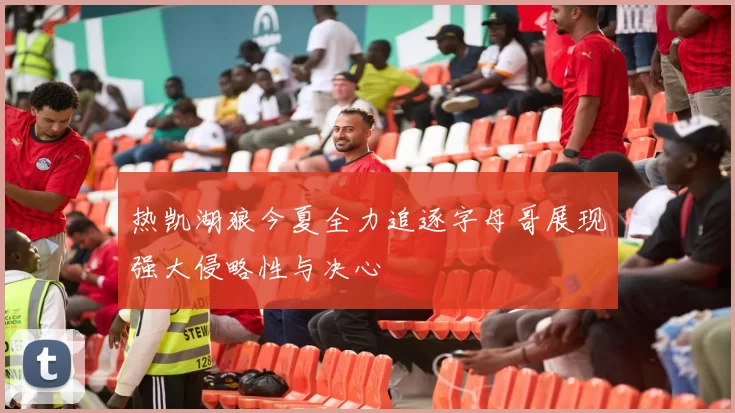 热凯湖狼今夏全力追逐字母哥展现强大侵略性与决心