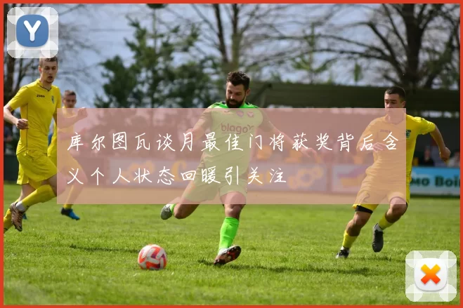 库尔图瓦谈月最佳门将获奖背后含义个人状态回暖引关注