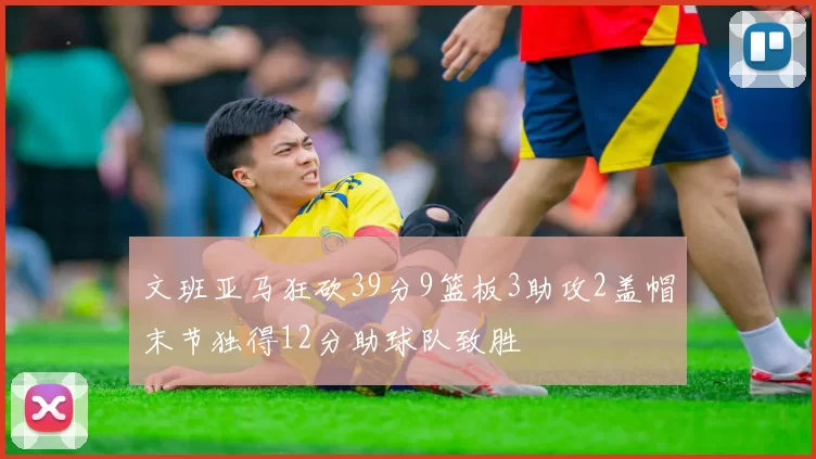 文班亚马狂砍39分9篮板3助攻2盖帽末节独得12分助球队致胜
