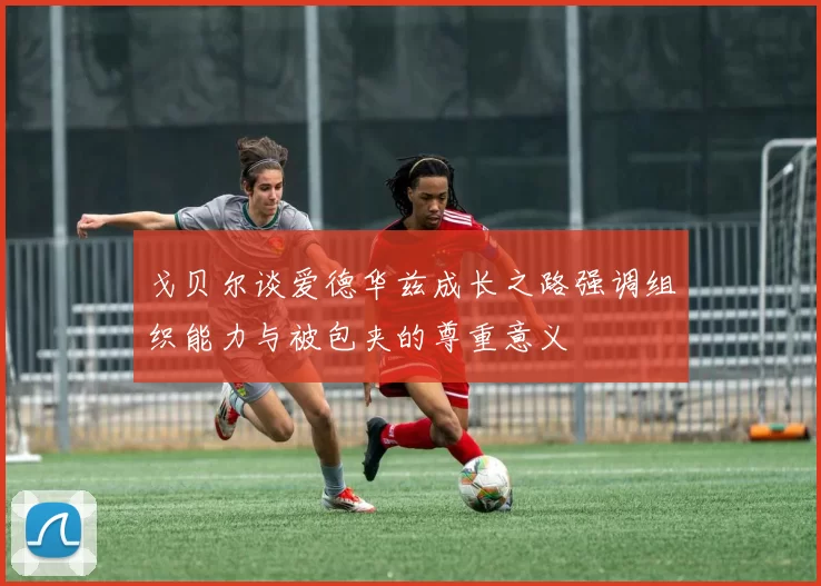 戈贝尔谈爱德华兹成长之路强调组织能力与被包夹的尊重意义