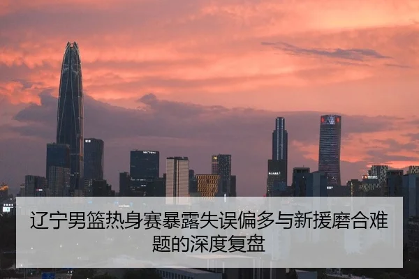 辽宁男篮热身赛暴露失误偏多与新援磨合难题的深度复盘