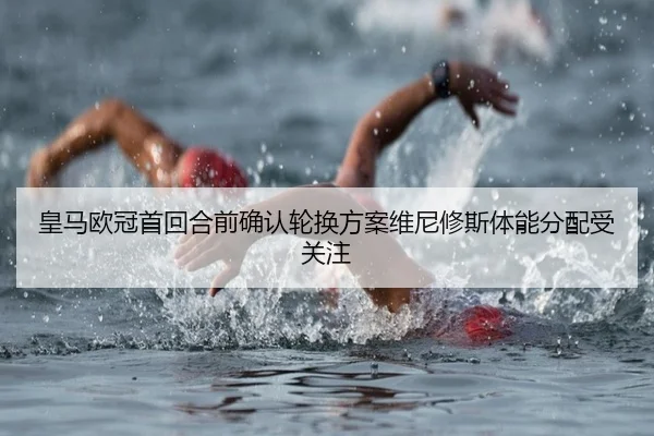 皇马欧冠首回合前确认轮换方案维尼修斯体能分配受关注